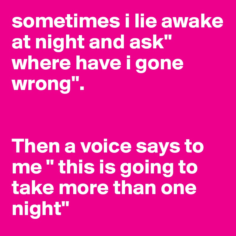sometimes i lie awake at night and ask" where have i gone wrong".


Then a voice says to me " this is going to take more than one night"