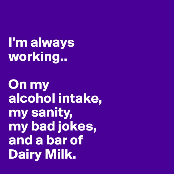 

I'm always 
working..

On my 
alcohol intake, 
my sanity, 
my bad jokes, 
and a bar of 
Dairy Milk. 