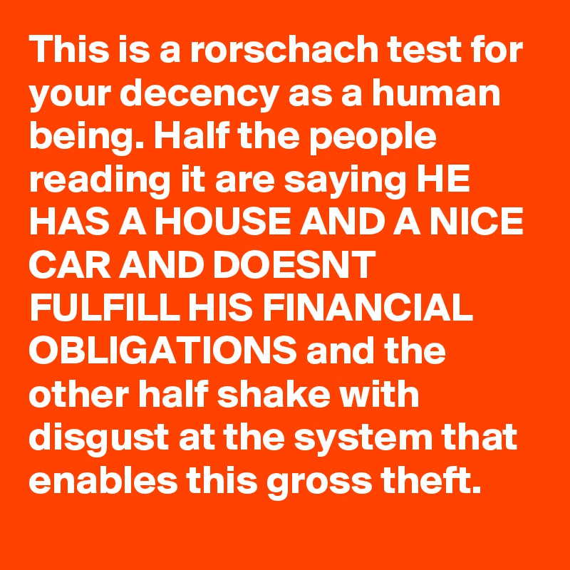 This is a rorschach test for your decency as a human being. Half the people reading it are saying HE HAS A HOUSE AND A NICE CAR AND DOESNT FULFILL HIS FINANCIAL OBLIGATIONS and the other half shake with disgust at the system that enables this gross theft.