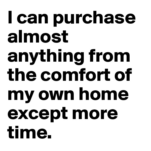 I can purchase almost anything from the comfort of my own home except more time.