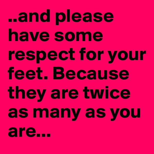 ..and please have some respect for your feet. Because they are twice as many as you are...
