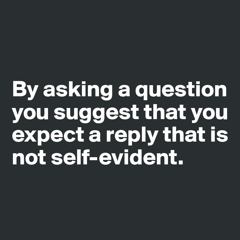 


By asking a question you suggest that you expect a reply that is not self-evident. 

