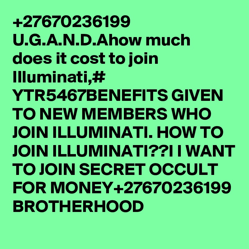 +27670236199 U.G.A.N.D.Ahow much does it cost to join Illuminati,# YTR5467BENEFITS GIVEN TO NEW MEMBERS WHO JOIN ILLUMINATI. HOW TO JOIN ILLUMINATI??I I WANT TO JOIN SECRET OCCULT FOR MONEY+27670236199 BROTHERHOOD