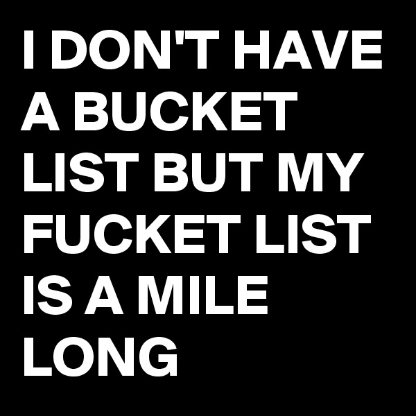I DON'T HAVE A BUCKET LIST BUT MY FUCKET LIST IS A MILE LONG