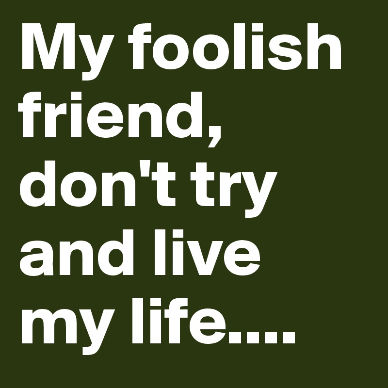 My foolish friend, don't try and live my life....