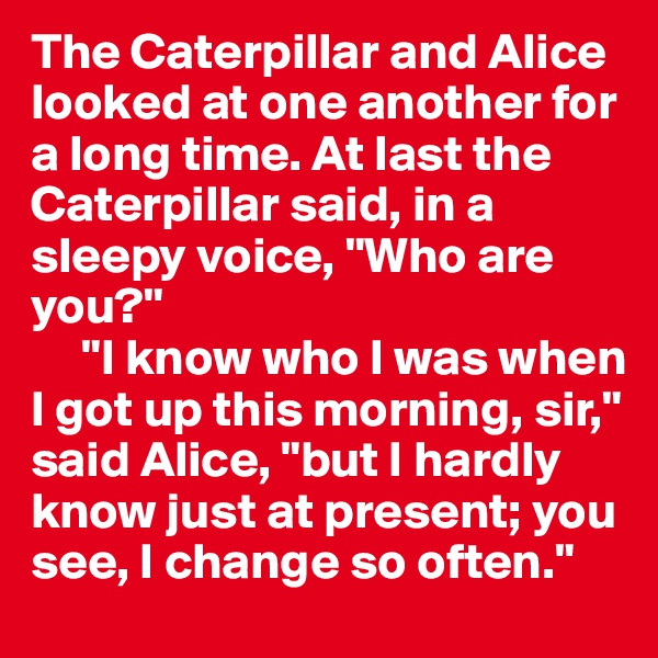 The Caterpillar and Alice looked at one another for a long time. At last the Caterpillar said, in a sleepy voice, "Who are you?"
     "I know who I was when I got up this morning, sir," said Alice, "but I hardly know just at present; you see, I change so often."