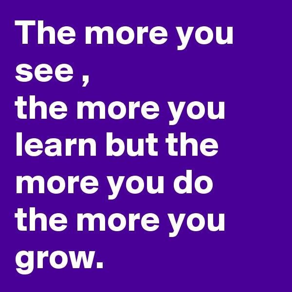 The more you see ,
the more you learn but the more you do the more you grow. 