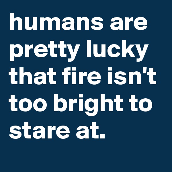 humans are pretty lucky that fire isn't too bright to stare at.