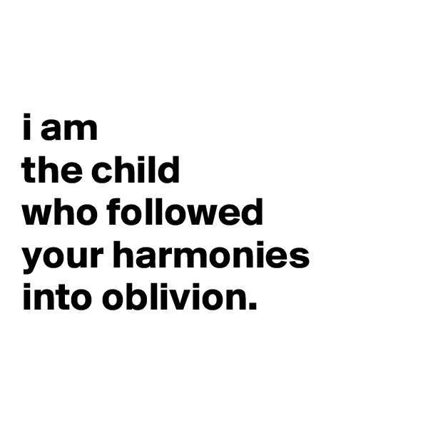 

i am
the child
who followed
your harmonies
into oblivion.

