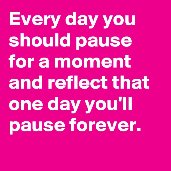 Every day you should pause for a moment and reflect that one day you'll pause forever.