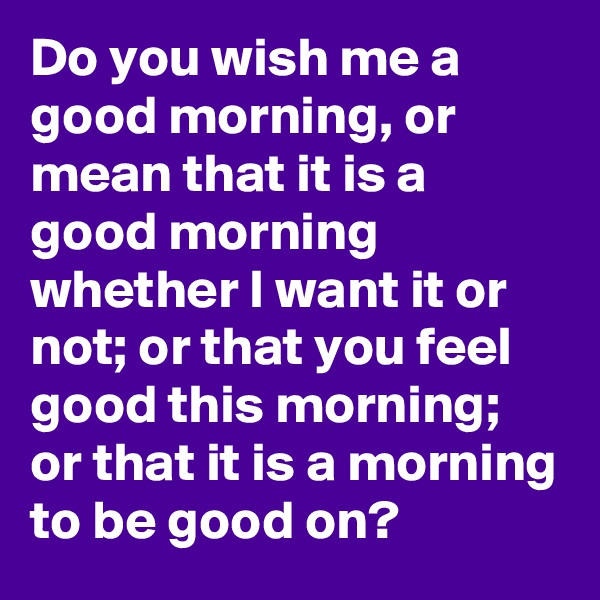 Do you wish me a good morning, or mean that it is a good morning whether I want it or not; or that you feel good this morning; or that it is a morning to be good on?