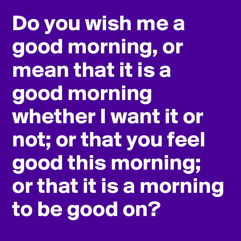 Do you wish me a good morning, or mean that it is a good morning whether I want it or not; or that you feel good this morning; or that it is a morning to be good on?