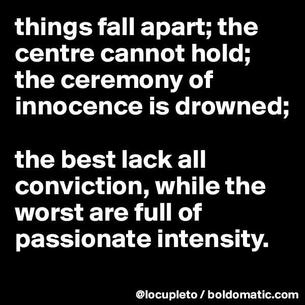 things fall apart; the centre cannot hold;
the ceremony of innocence is drowned; 

the best lack all conviction, while the worst are full of passionate intensity.
