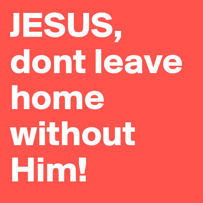 JESUS, dont leave home without Him!  