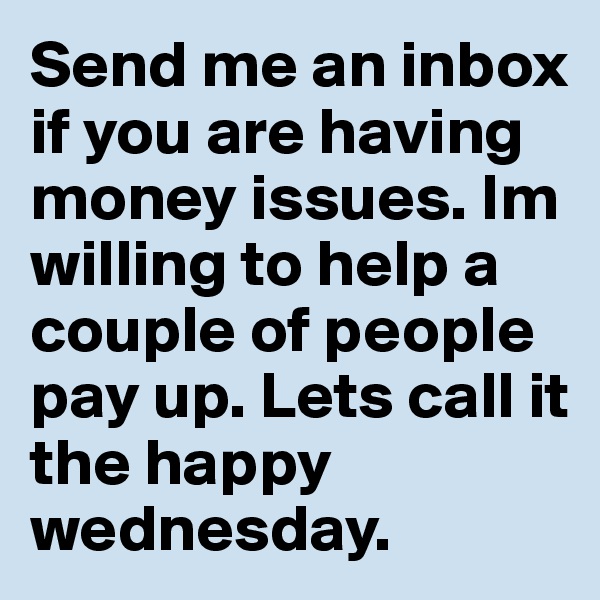 Send me an inbox if you are having money issues. Im willing to help a couple of people pay up. Lets call it the happy wednesday. 
