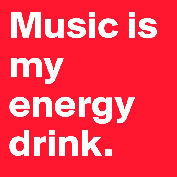 Music is my energy drink.