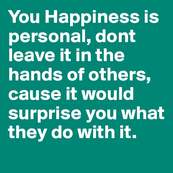 You Happiness is personal, dont leave it in the hands of others, cause it would surprise you what they do with it.