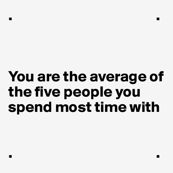 .                                               .



You are the average of the five people you spend most time with


.                                               .