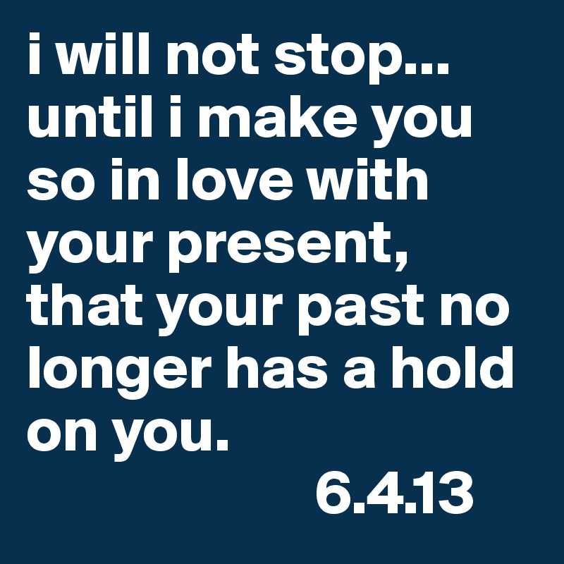 i will not stop... until i make you so in love with your present, that your past no longer has a hold on you. 
                       6.4.13