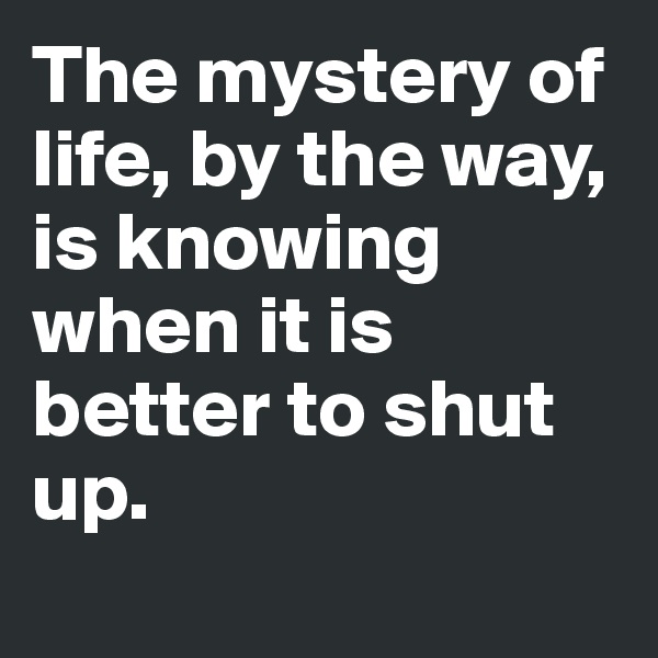 The mystery of life, by the way, is knowing when it is better to shut up.
