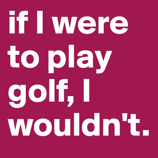 if I were to play golf, I wouldn't.