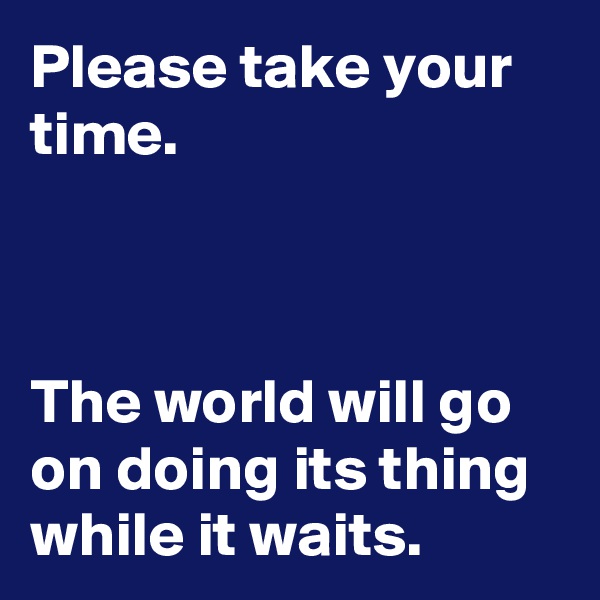 Please take your time.



The world will go on doing its thing while it waits.