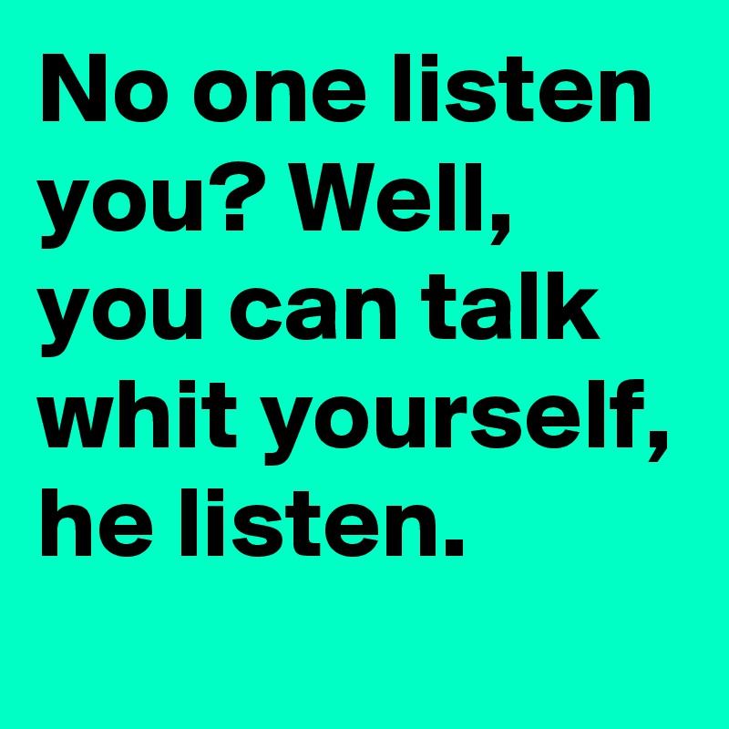 No one listen you? Well, you can talk whit yourself, he listen.