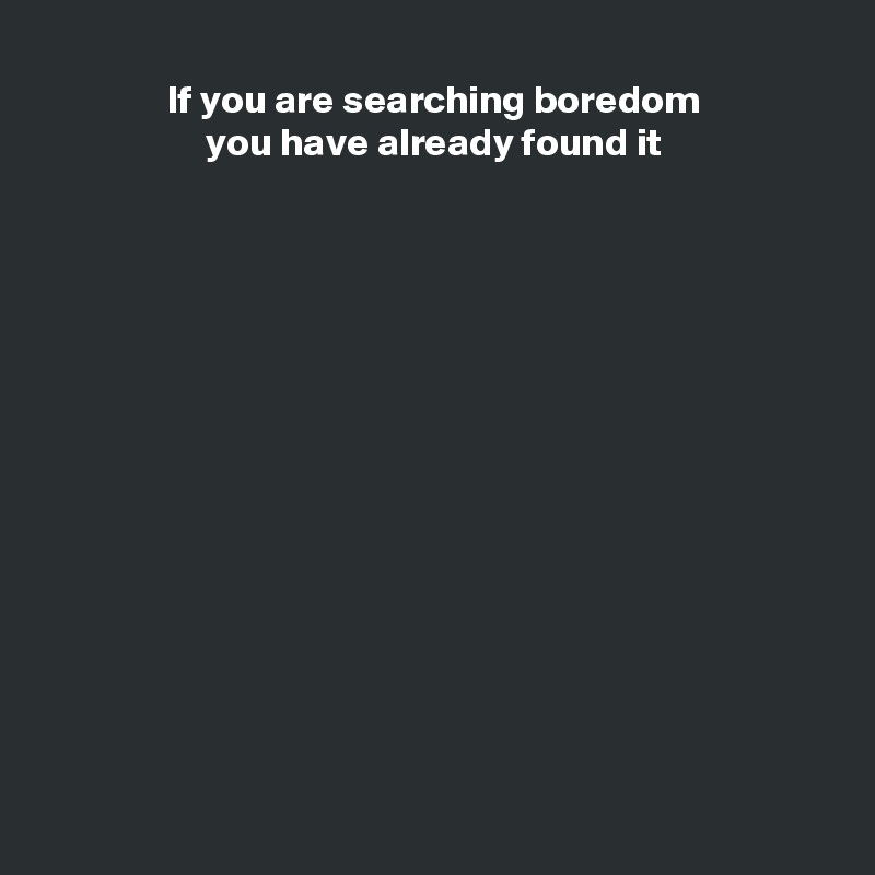 If you are searching boredom
you have already found it















