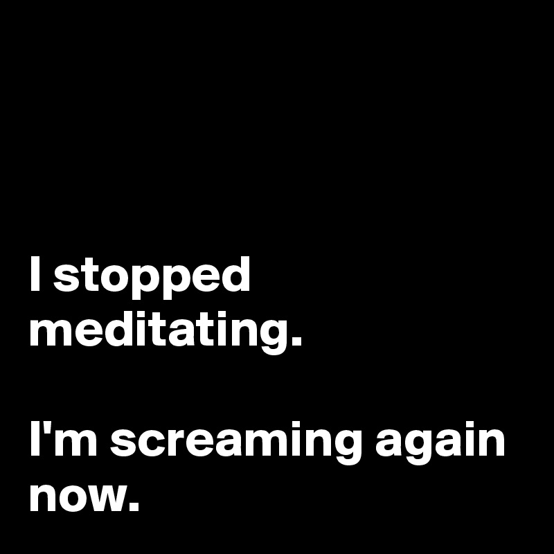 



I stopped meditating. 

I'm screaming again now. 