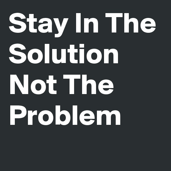 Stay In The Solution Not The Problem 