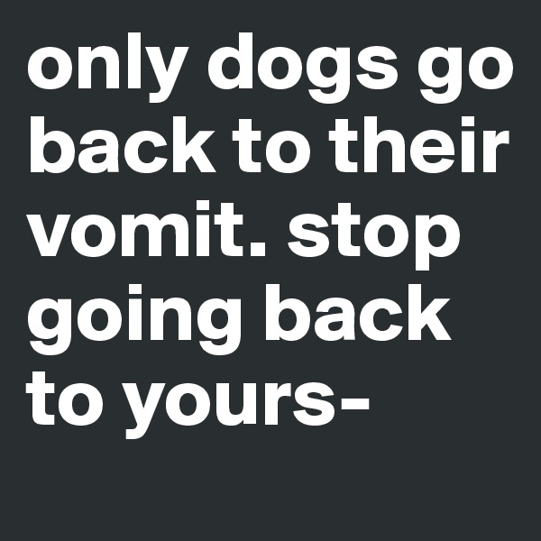 only dogs go back to their vomit. stop going back to yours-