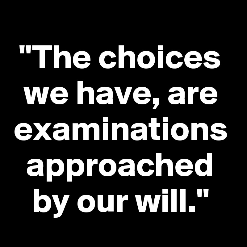 "The choices we have, are examinations approached by our will."