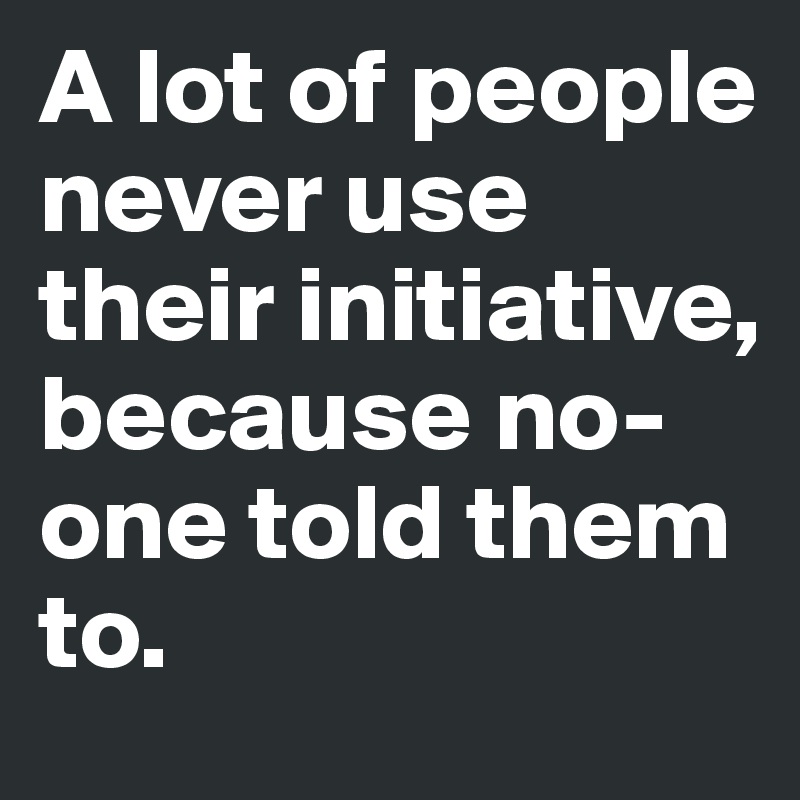 A lot of people never use their initiative, because no-one told them to. 
