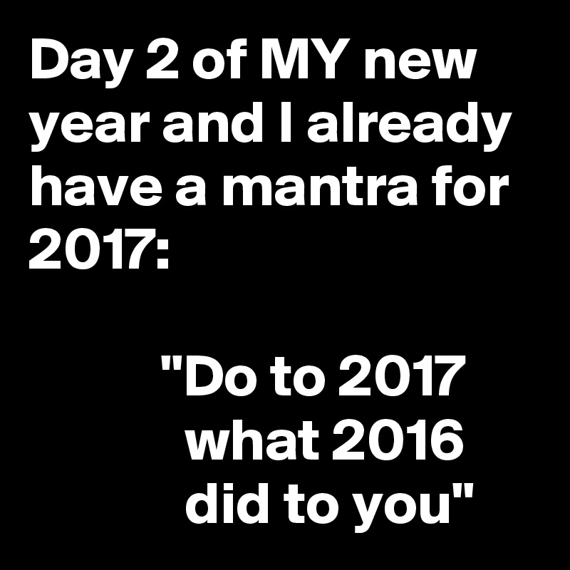 Day 2 of MY new year and I already have a mantra for 2017:

           "Do to 2017
             what 2016
             did to you"