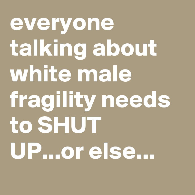 everyone talking about white male fragility needs to SHUT UP...or else...