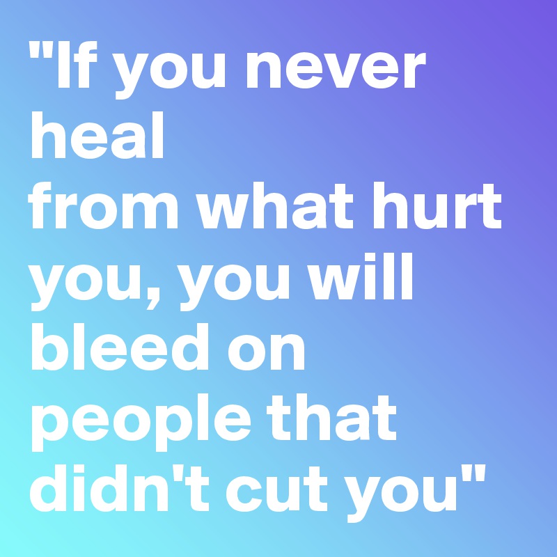 "If you never heal
from what hurt you, you will bleed on people that didn't cut you"