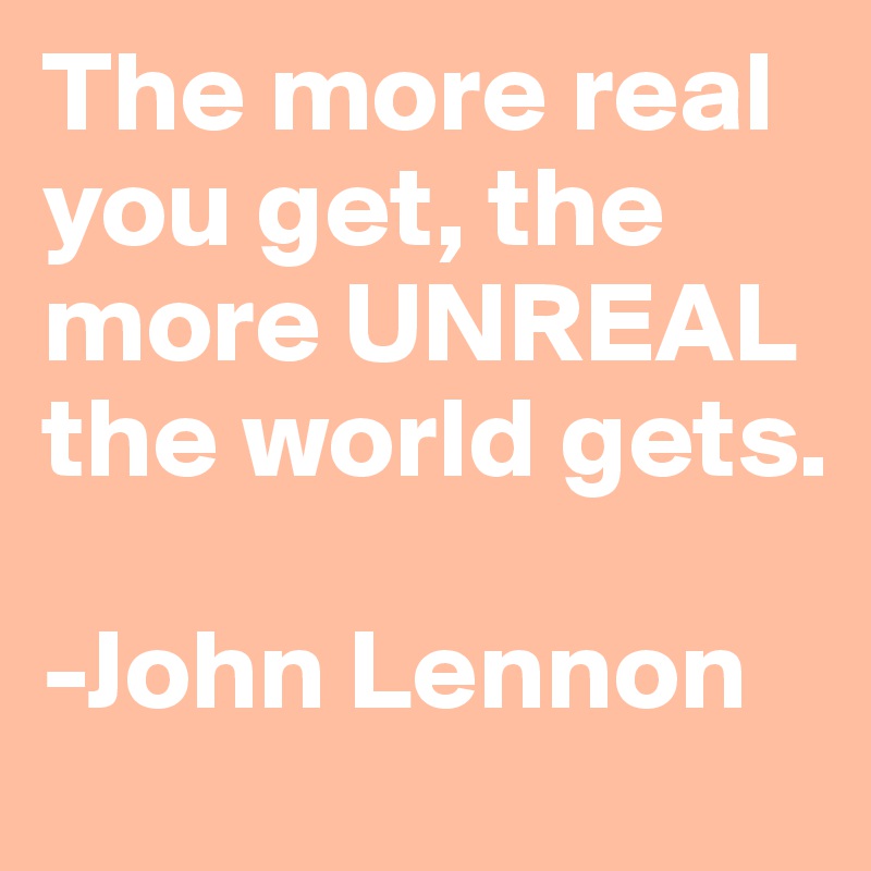 The more real you get, the more UNREAL the world gets. 

-John Lennon