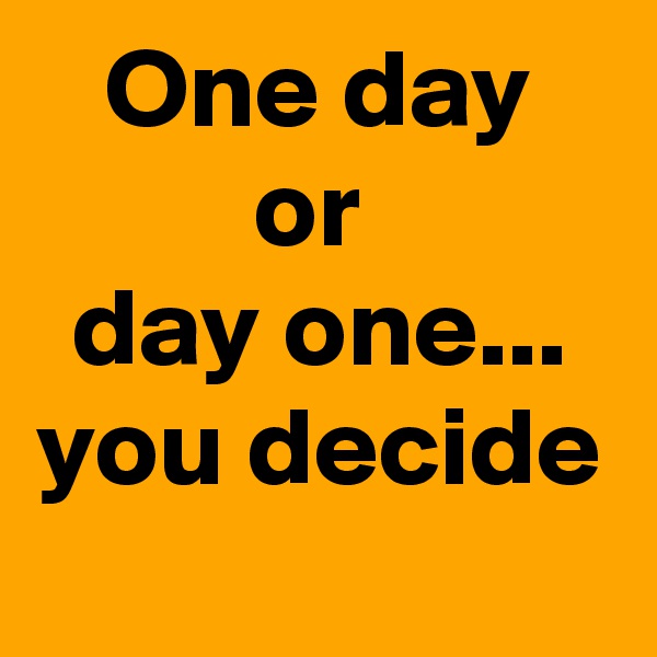 One day
or 
day one...
you decide