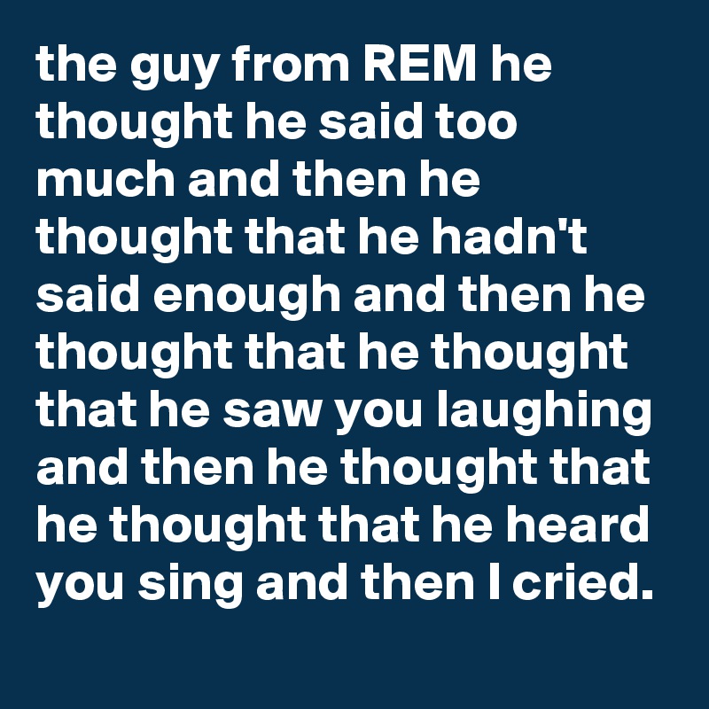 the guy from REM he thought he said too much and then he thought that he hadn't said enough and then he thought that he thought that he saw you laughing and then he thought that he thought that he heard you sing and then I cried.