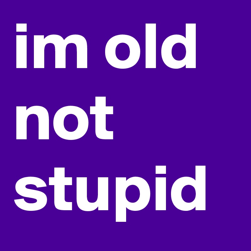 im old not stupid