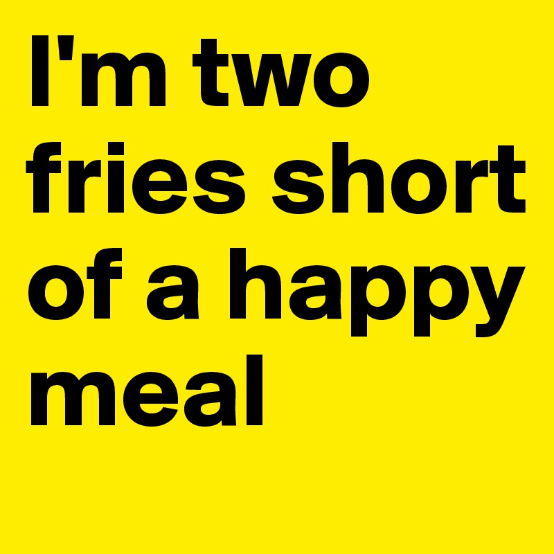 I'm two fries short of a happy meal