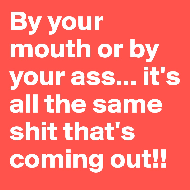 By your mouth or by your ass... it's all the same shit that's coming out!! 