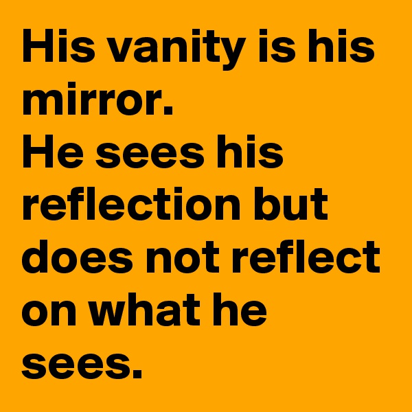 His vanity is his mirror.
He sees his reflection but does not reflect on what he sees.