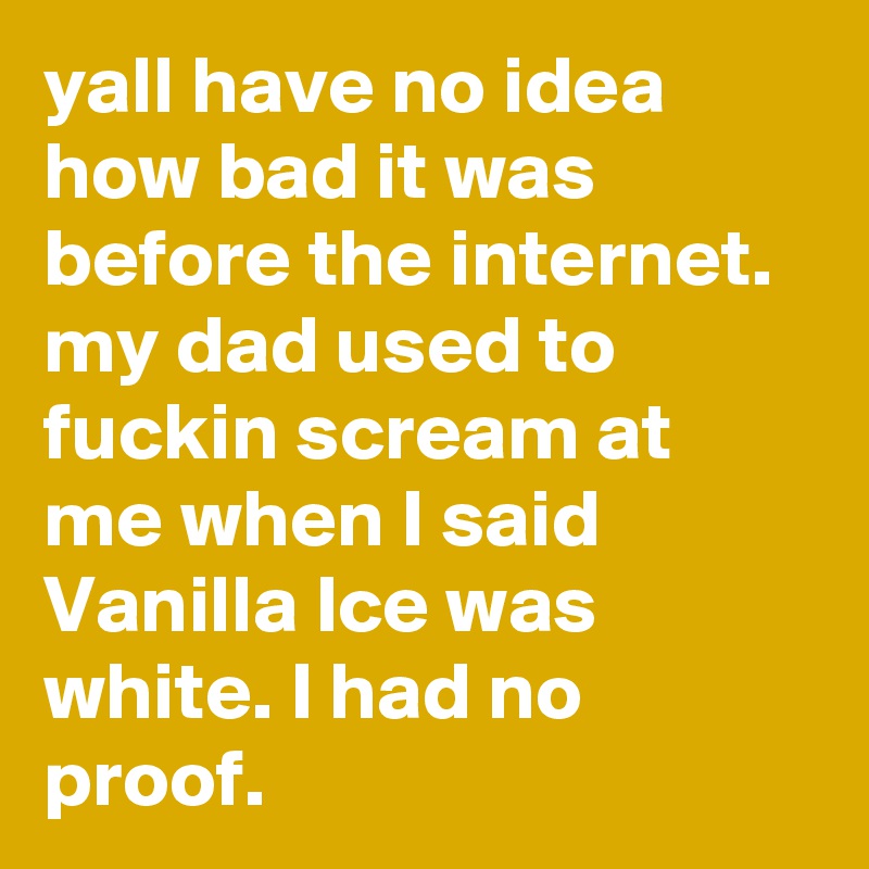 yall have no idea how bad it was before the internet. my dad used to fuckin scream at me when I said Vanilla Ice was white. I had no proof.