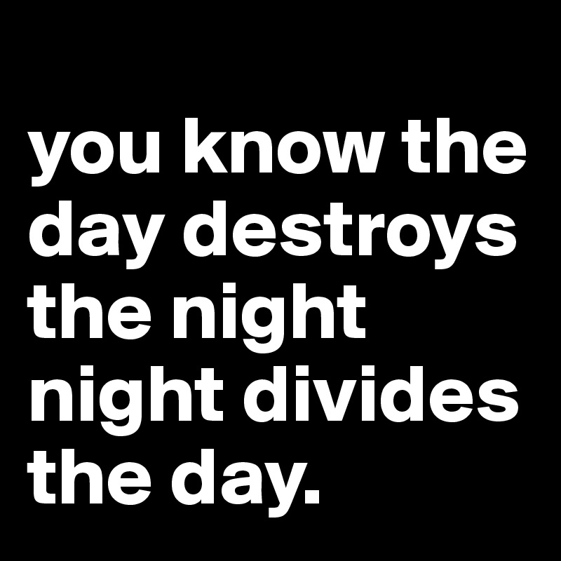 
you know the day destroys the night
night divides the day.