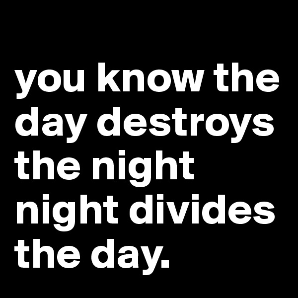 
you know the day destroys the night
night divides the day.