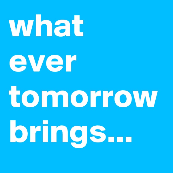what ever tomorrow brings...  