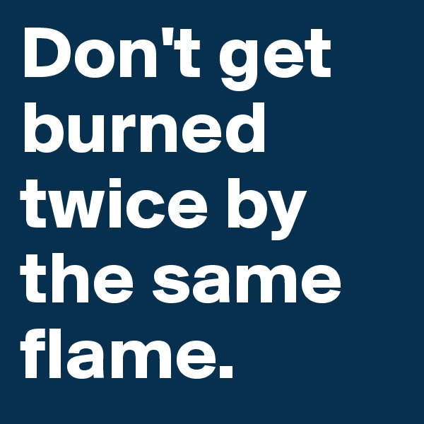 Don't get burned twice by the same flame.