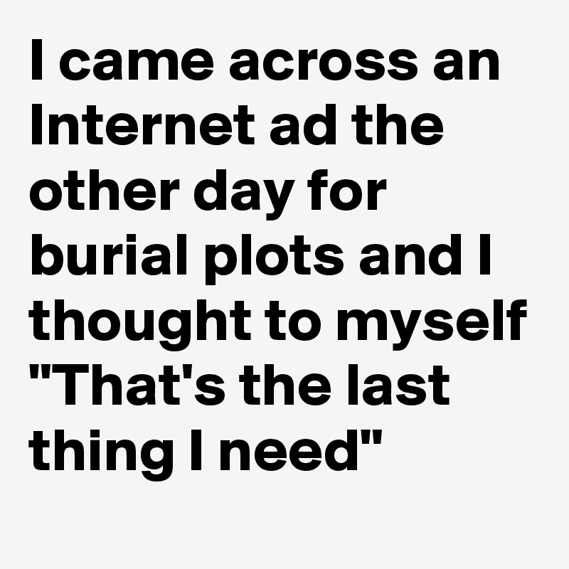 I came across an Internet ad the other day for burial plots and I thought to myself "That's the last thing I need"