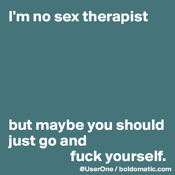 I'm no sex therapist






but maybe you should just go and
                    fuck yourself.